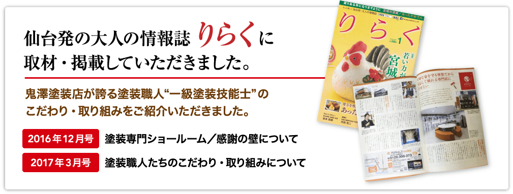 仙台発の大人の情報誌「りらく」に取材・掲載していただきました。鬼澤塗装店が誇る塗装職人“一級塗装技能士”のこだわり・取り組みをご紹介いただきました。【2016年12月号/塗装専門ショールーム/感謝の壁について】【2017年3月号/塗装職人たちのこだわり・取り組みについて】