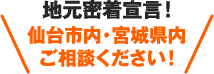 地元密着宣言!仙台市内・宮城県内 ご相談ください!